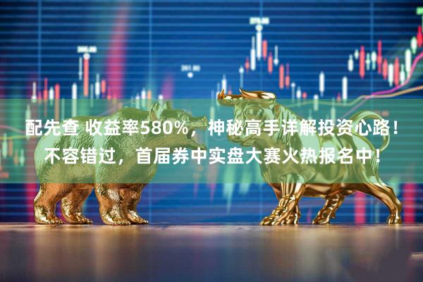 配先查 收益率580%，神秘高手详解投资心路！不容错过，首届券中实盘大赛火热报名中！