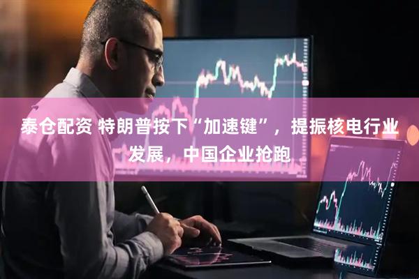 泰仓配资 特朗普按下“加速键”，提振核电行业发展，中国企业抢跑