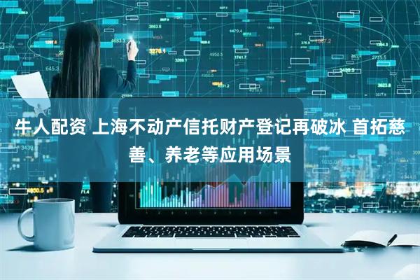 牛人配资 上海不动产信托财产登记再破冰 首拓慈善、养老等应用场景