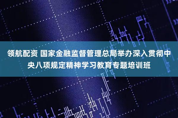 领航配资 国家金融监督管理总局举办深入贯彻中央八项规定精神学习教育专题培训班