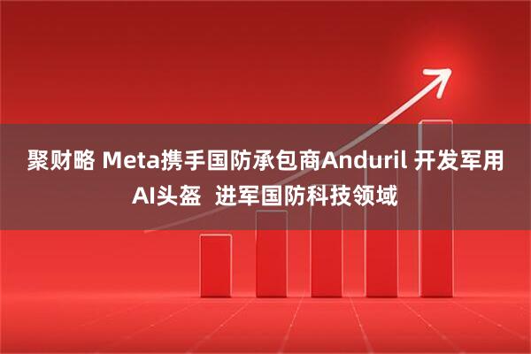 聚财略 Meta携手国防承包商Anduril 开发军用AI头盔  进军国防科技领域
