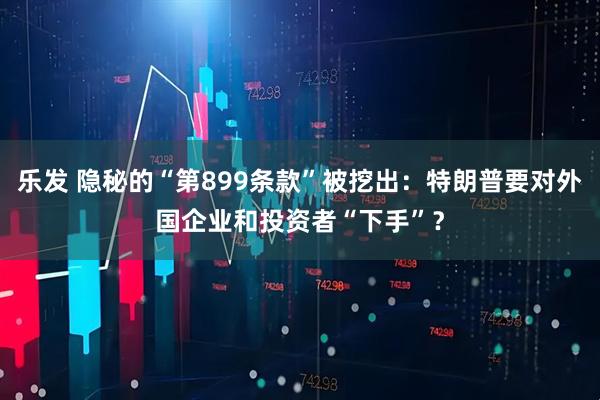 乐发 隐秘的“第899条款”被挖出：特朗普要对外国企业和投资者“下手”？