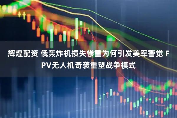 辉煌配资 俄轰炸机损失惨重为何引发美军警觉 FPV无人机奇袭重塑战争模式