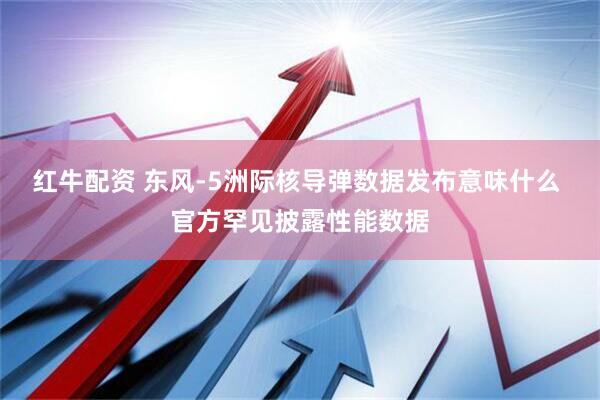 红牛配资 东风-5洲际核导弹数据发布意味什么 官方罕见披露性能数据