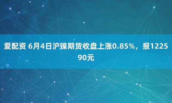 爱配资 6月4日沪镍期货收盘上涨0.85%，报122590元