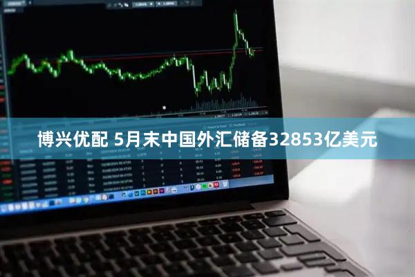 博兴优配 5月末中国外汇储备32853亿美元