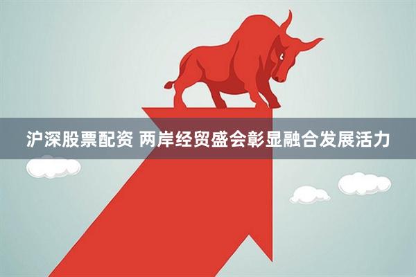 沪深股票配资 两岸经贸盛会彰显融合发展活力