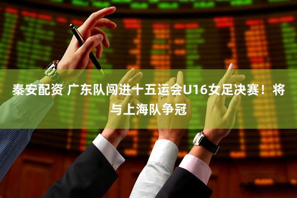 秦安配资 广东队闯进十五运会U16女足决赛！将与上海队争冠