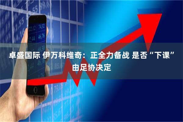 卓盛国际 伊万科维奇：正全力备战 是否“下课”由足协决定