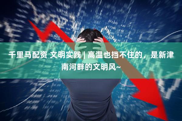 千里马配资 文明实践 | 高温也挡不住的，是新津南河畔的文明风~