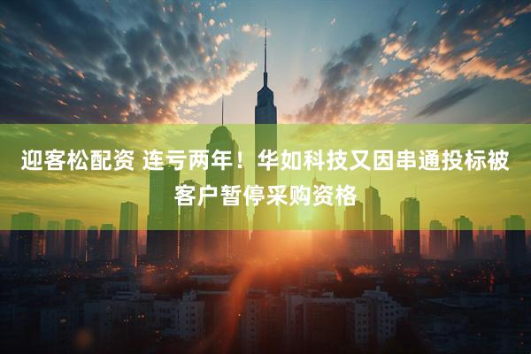 迎客松配资 连亏两年！华如科技又因串通投标被客户暂停采购资格