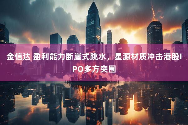 金信达 盈利能力断崖式跳水，星源材质冲击港股IPO多方突围
