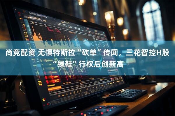 尚竞配资 无惧特斯拉“砍单”传闻，三花智控H股“绿鞋”行权后创新高