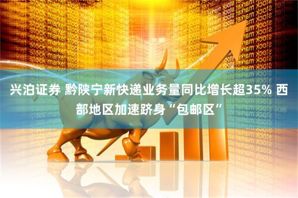 兴泊证券 黔陕宁新快递业务量同比增长超35% 西部地区加速跻身“包邮区”
