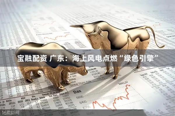 宝融配资 广东：海上风电点燃“绿色引擎”