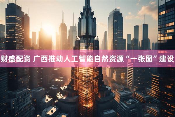 财盛配资 广西推动人工智能自然资源“一张图”建设