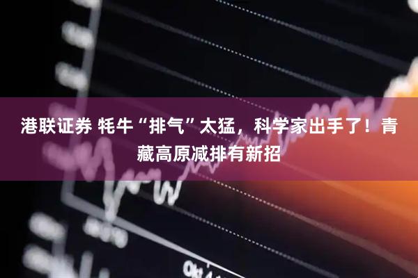 港联证券 牦牛“排气”太猛，科学家出手了！青藏高原减排有新招