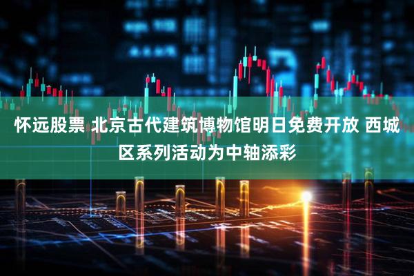 怀远股票 北京古代建筑博物馆明日免费开放 西城区系列活动为中轴添彩