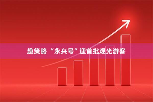 趣策略 “永兴号”迎首批观光游客