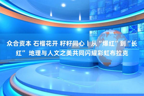 众合资本 石榴花开 籽籽同心丨从“爆红”到“长红” 地理与人文之美共同闪耀彩虹布拉克