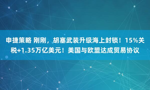 申捷策略 刚刚，胡塞武装升级海上封锁！15%关税+1.35万亿美元！美国与欧盟达成贸易协议