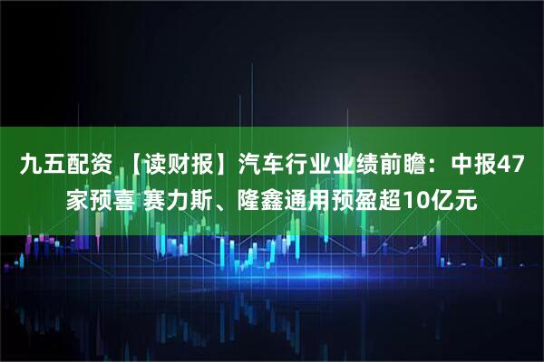 九五配资 【读财报】汽车行业业绩前瞻：中报47家预喜 赛力斯、隆鑫通用预盈超10亿元