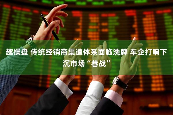 趣操盘 传统经销商渠道体系面临洗牌 车企打响下沉市场“巷战”