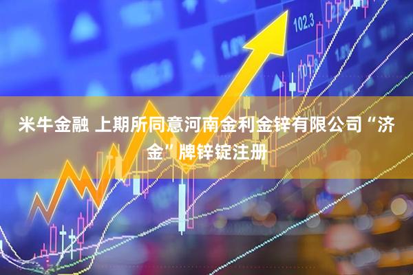 米牛金融 上期所同意河南金利金锌有限公司“济金”牌锌锭注册