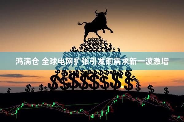 鸿满仓 全球电网扩张引发铜需求新一波激增