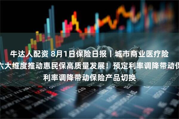 牛达人配资 8月1日保险日报丨城市商业医疗险新规下发，六大维度推动惠民保高质量发展！预定利率调降带动保险产品切换