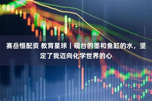赛岳恒配资 教育星球｜砚台的墨和鱼缸的水，坚定了我迈向化学世界的心