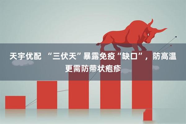 天宇优配  “三伏天”暴露免疫“缺口”，防高温更需防带状疱疹