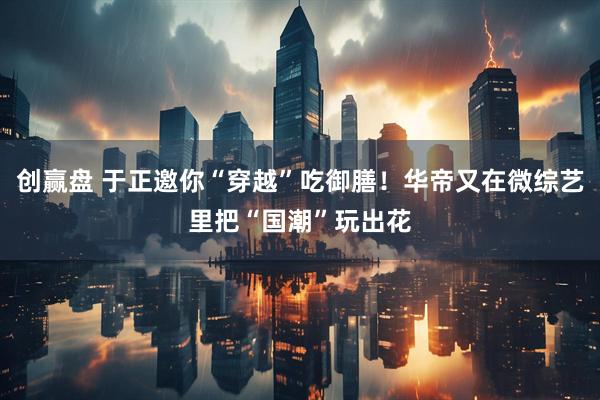 创赢盘 于正邀你“穿越”吃御膳！华帝又在微综艺里把“国潮”玩出花