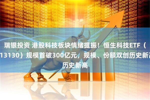 瑞银投资 港股科技板块情绪提振！恒生科技ETF（513130）规模首破300亿元，规模、份额双创历史新高