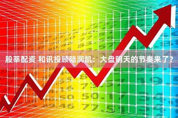 股莘配资 和讯投顾陆润凯：大盘明天的节奏来了？