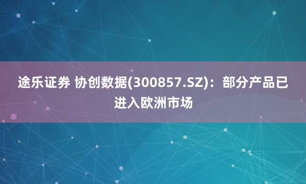 途乐证券 协创数据(300857.SZ)：部分产品已进入欧洲市场