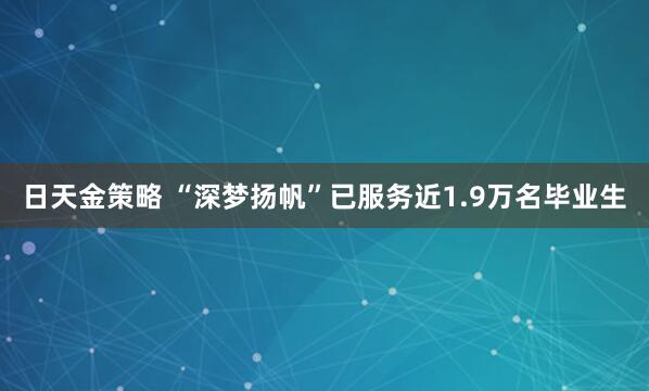 日天金策略 “深梦扬帆”已服务近1.9万名毕业生
