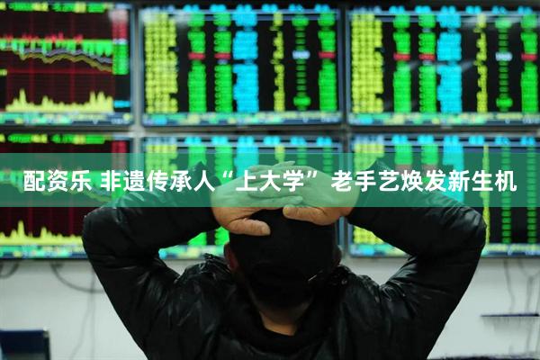配资乐 非遗传承人“上大学” 老手艺焕发新生机