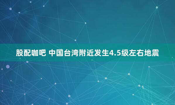 股配咖吧 中国台湾附近发生4.5级左右地震