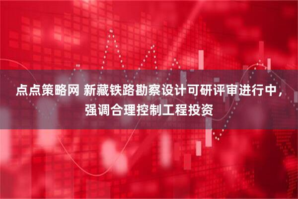 点点策略网 新藏铁路勘察设计可研评审进行中，强调合理控制工程投资