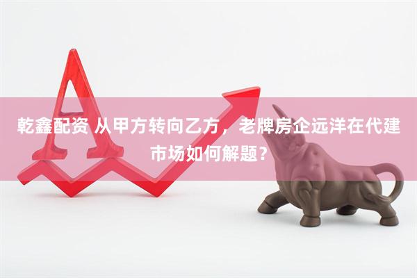 乾鑫配资 从甲方转向乙方，老牌房企远洋在代建市场如何解题？