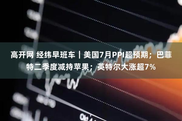 高开网 经纬早班车｜美国7月PPI超预期；巴菲特二季度减持苹果；英特尔大涨超7%