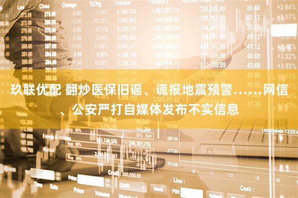 玖联优配 翻炒医保旧谣、谎报地震预警……网信、公安严打自媒体发布不实信息