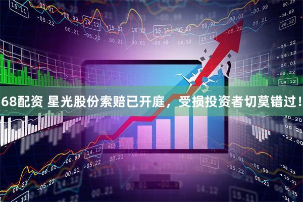 68配资 星光股份索赔已开庭，受损投资者切莫错过！