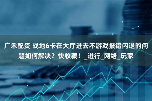 广禾配资 战地6卡在大厅进去不游戏报错闪退的问题如何解决？快收藏！_进行_网络_玩家