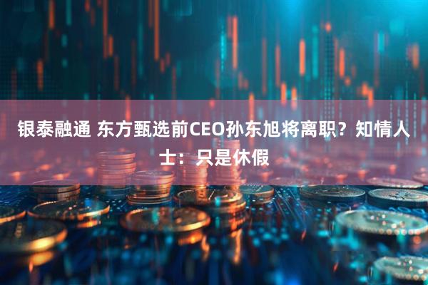 银泰融通 东方甄选前CEO孙东旭将离职？知情人士：只是休假