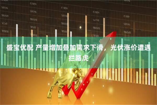 盛宝优配 产量增加叠加需求下滑，光伏涨价遭遇拦路虎