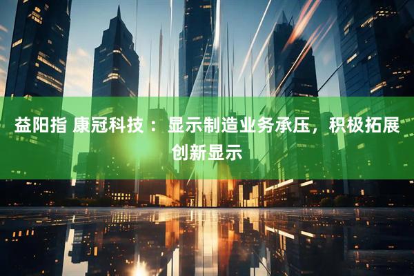 益阳指 康冠科技 ：显示制造业务承压，积极拓展创新显示