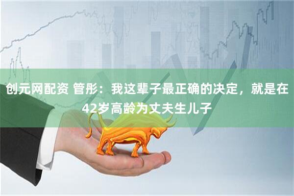创元网配资 管彤：我这辈子最正确的决定，就是在42岁高龄为丈夫生儿子
