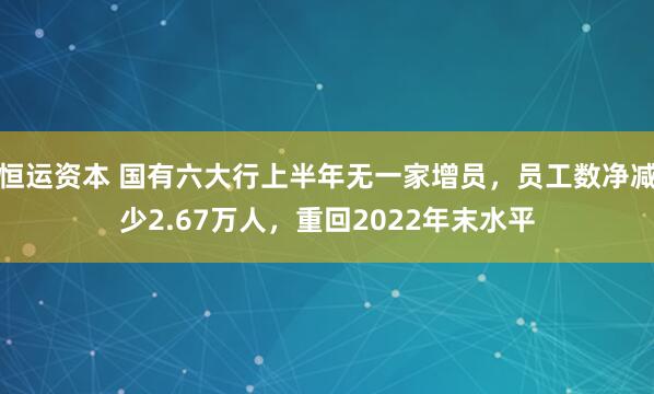 恒运资本 国有六大行上半年无一家增员，员工数净减少2.67万人，重回2022年末水平